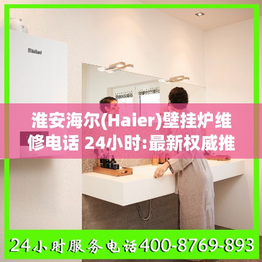 淮安海尔(Haier)壁挂炉维修电话 24小时:最新权威推荐