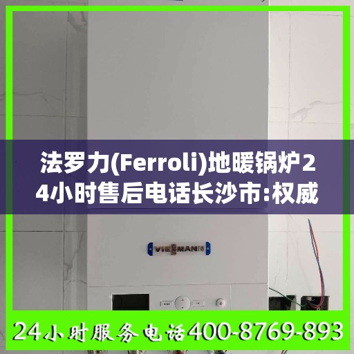 法罗力(Ferroli)地暖锅炉24小时售后电话长沙市:权威信息