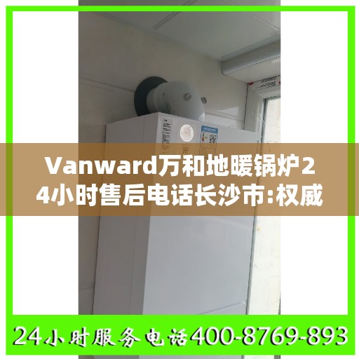 Vanward万和地暖锅炉24小时售后电话长沙市:权威信息