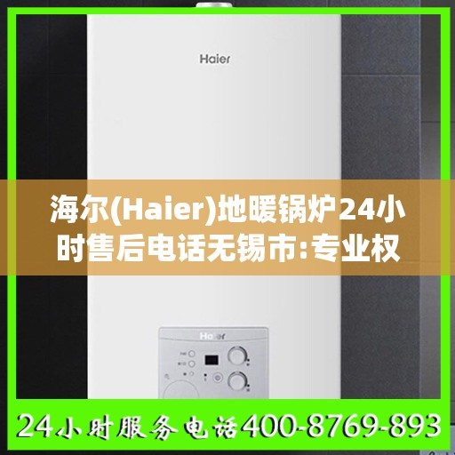 海尔(Haier)地暖锅炉24小时售后电话无锡市:专业权威指南