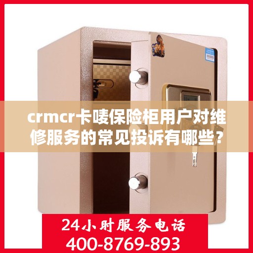 crmcr卡唛保险柜用户对维修服务的常见投诉有哪些？如何解决？，CRMCR卡唛保险柜维修服务投诉解析与解决方案指南